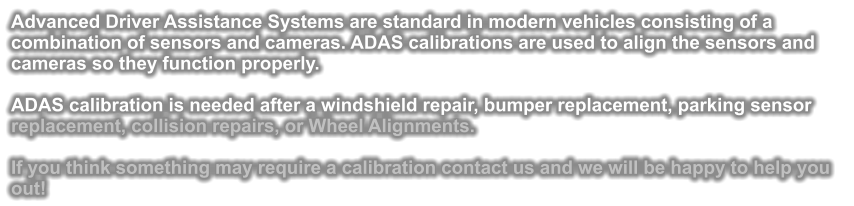 Advanced Driver Assistance Systems are standard in modern vehicles consisting of a combination of sensors and cameras. ADAS calibrations are used to align the sensors and cameras so they function properly.  ADAS calibration is needed after a windshield repair, bumper replacement, parking sensor replacement, collision repairs, or Wheel Alignments.  If you think something may require a calibration contact us and we will be happy to help you out!